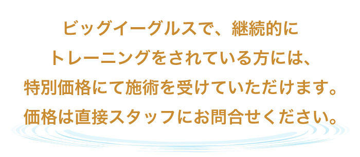 ビッグイーグルスで、継続的にトレーニングをされている方には、特別価格にて施術を受けていただけます。